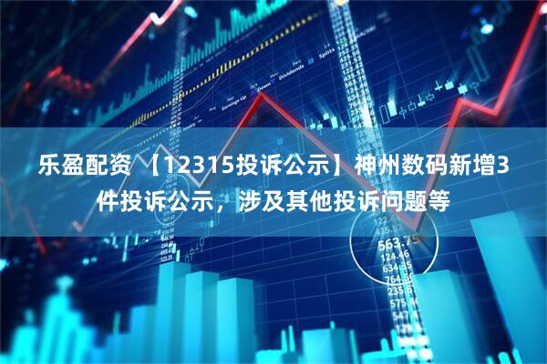 乐盈配资 【12315投诉公示】神州数码新增3件投诉公示，涉及其他投诉问题等