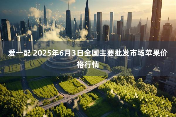 爱一配 2025年6月3日全国主要批发市场苹果价格行情