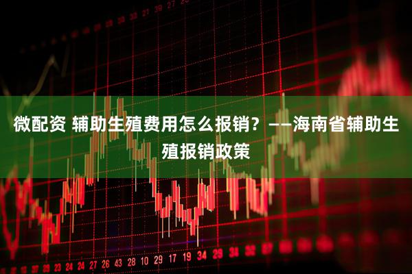 微配资 辅助生殖费用怎么报销？——海南省辅助生殖报销政策