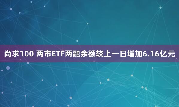 尚求100 两市ETF两融余额较上一日增加6.16亿元