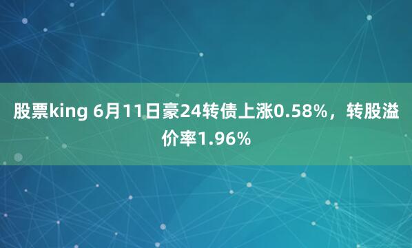 股票king 6月11日豪24转债上涨0.58%，转股溢价率1.96%
