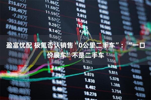 盈富忧配 极氪否认销售“0公里二手车”：“一口价展车”不是二手车