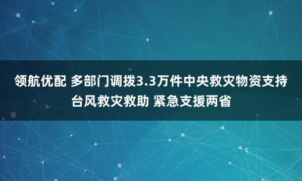 领航优配 多部门调拨3.3万件中央救灾物资支持台风救灾救助 紧急支援两省