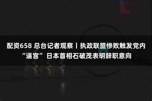 配资658 总台记者观察丨执政联盟惨败触发党内“逼宫” 日本首相石破茂表明辞职意向