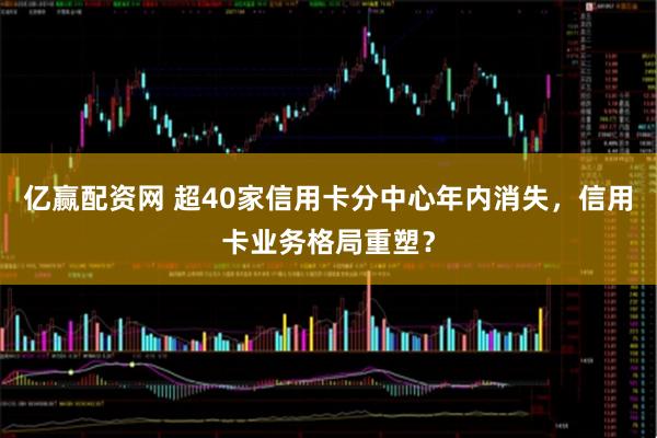 亿赢配资网 超40家信用卡分中心年内消失，信用卡业务格局重塑？