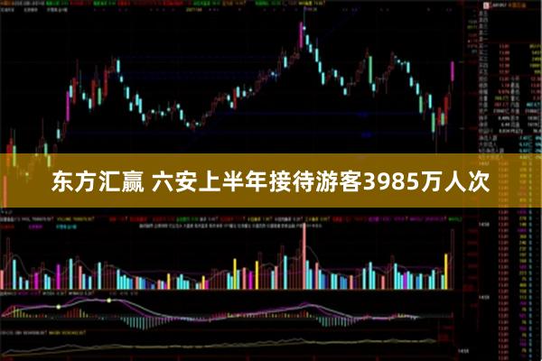 东方汇赢 六安上半年接待游客3985万人次