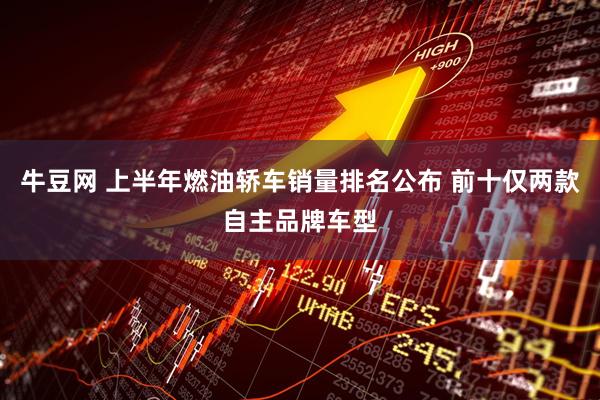 牛豆网 上半年燃油轿车销量排名公布 前十仅两款自主品牌车型