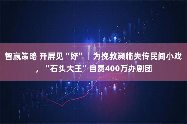 智赢策略 开屏见“好”｜为挽救濒临失传民间小戏，“石头大王”自费400万办剧团