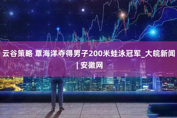 云谷策略 覃海洋夺得男子200米蛙泳冠军_大皖新闻 | 安徽网