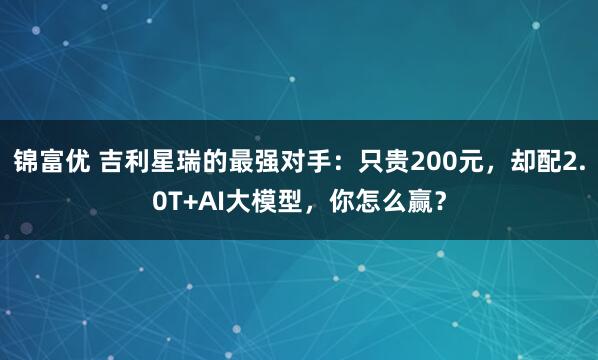 锦富优 吉利星瑞的最强对手：只贵200元，却配2.0T+AI大模型，你怎么赢？