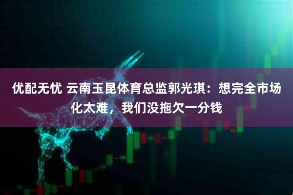 优配无忧 云南玉昆体育总监郭光琪：想完全市场化太难，我们没拖欠一分钱