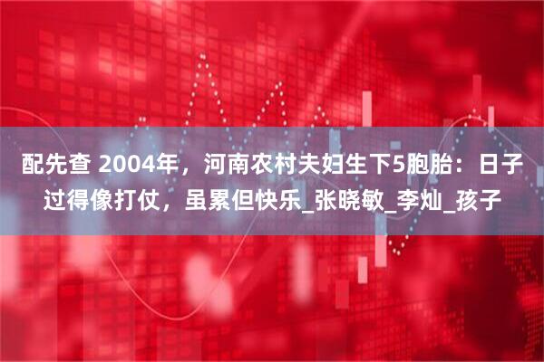 配先查 2004年，河南农村夫妇生下5胞胎：日子过得像打仗，虽累但快乐_张晓敏_李灿_孩子