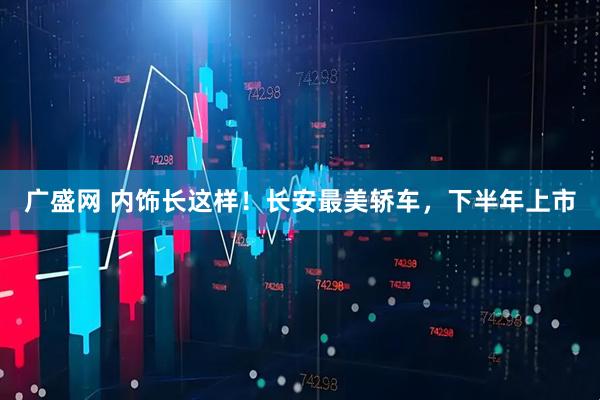 广盛网 内饰长这样！长安最美轿车，下半年上市