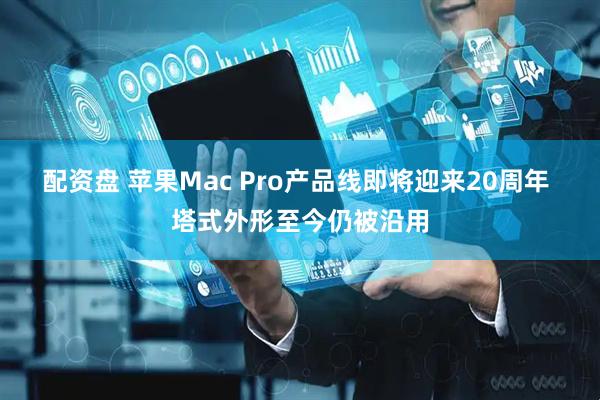 配资盘 苹果Mac Pro产品线即将迎来20周年 塔式外形至今仍被沿用