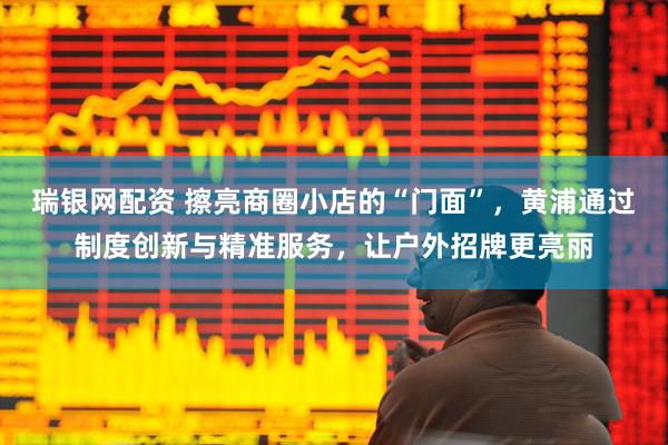 瑞银网配资 擦亮商圈小店的“门面”，黄浦通过制度创新与精准服务，让户外招牌更亮丽