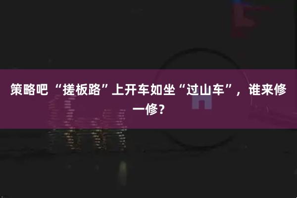 策略吧 “搓板路”上开车如坐“过山车”，谁来修一修？