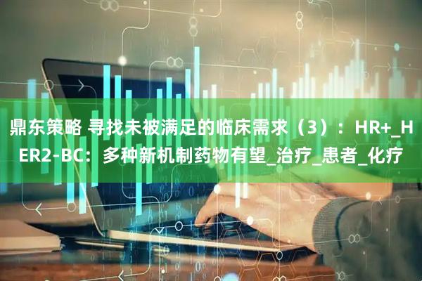 鼎东策略 寻找未被满足的临床需求（3）：HR+_HER2-BC：多种新机制药物有望_治疗_患者_化疗