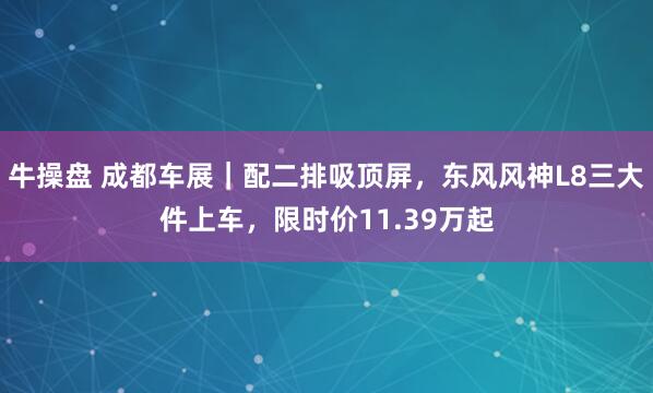 牛操盘 成都车展｜配二排吸顶屏，东风风神L8三大件上车，限时价11.39万起