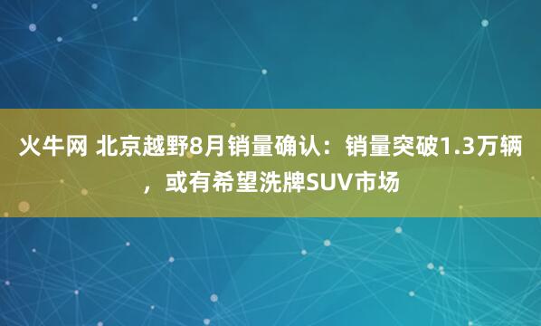 火牛网 北京越野8月销量确认：销量突破1.3万辆，或有希望洗牌SUV市场