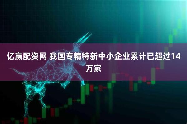 亿赢配资网 我国专精特新中小企业累计已超过14万家