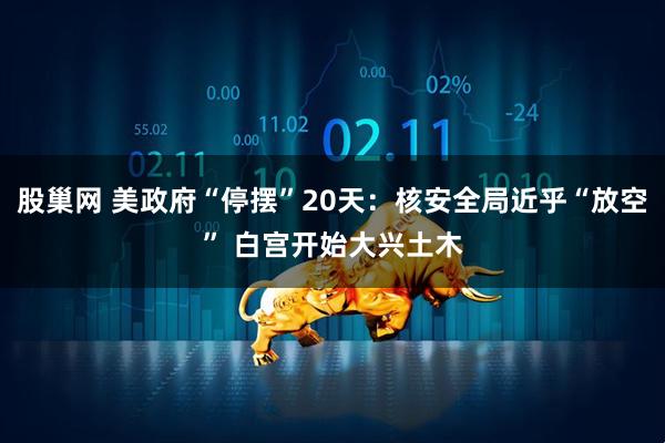股巢网 美政府“停摆”20天：核安全局近乎“放空” 白宫开始大兴土木