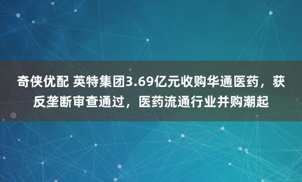 奇侠优配 英特集团3.69亿元收购华通医药，获反垄断审查通过，医药流通行业并购潮起