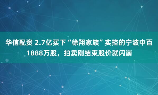 华信配资 2.7亿买下“徐翔家族”实控的宁波中百1888万股，拍卖刚结束股价就闪崩