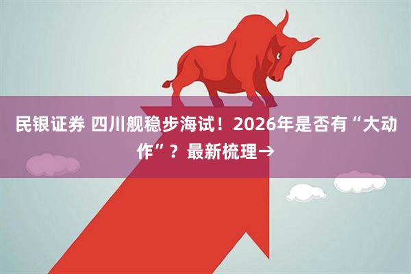 民银证券 四川舰稳步海试！2026年是否有“大动作”？最新梳理→