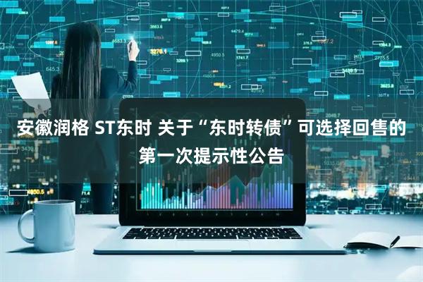 安徽润格 ST东时 关于“东时转债”可选择回售的第一次提示性公告